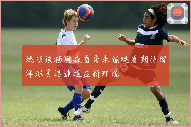 姚明谈杨瀚森首秀未能观看期待留洋球员迅速适应新环境