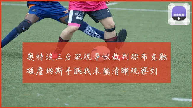 奥特谈三分犯规争议裁判称布克触碰詹姆斯手腕我未能清晰观察到