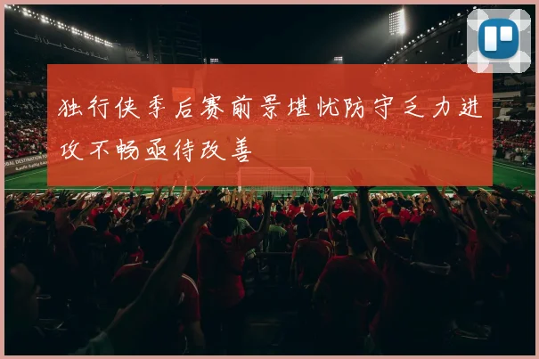 独行侠季后赛前景堪忧防守乏力进攻不畅亟待改善