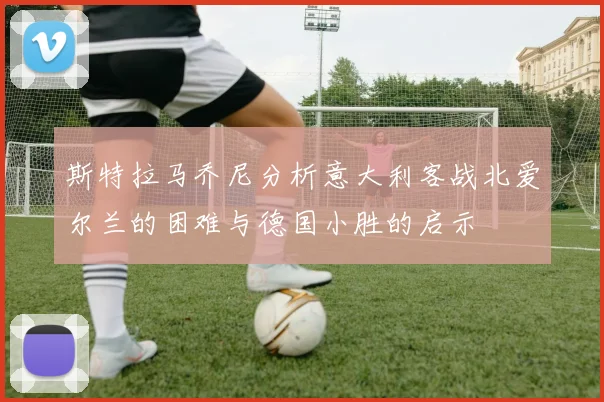 斯特拉马乔尼分析意大利客战北爱尔兰的困难与德国小胜的启示