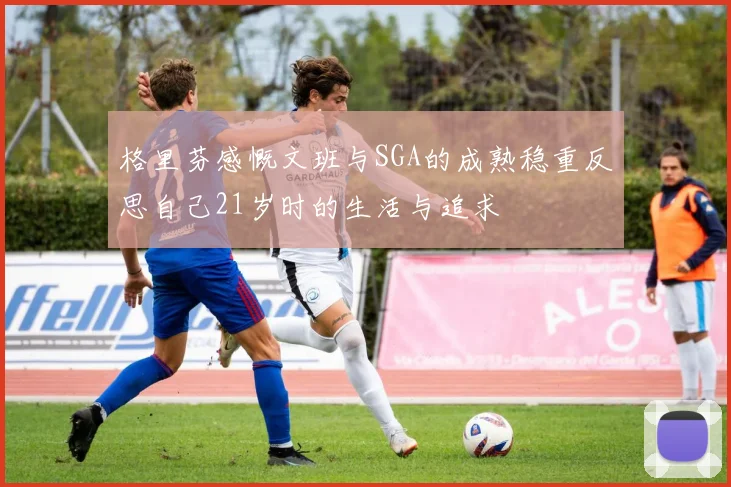 格里芬感慨文班与SGA的成熟稳重反思自己21岁时的生活与追求