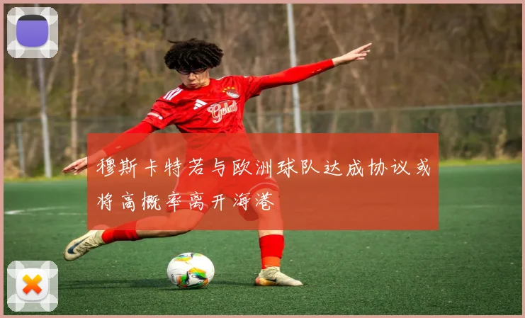 穆斯卡特若与欧洲球队达成协议或将高概率离开海港