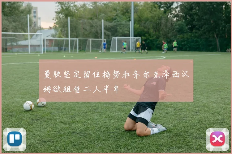 曼联坚定留住梅努和齐尔克泽西汉姆欲租借二人半年