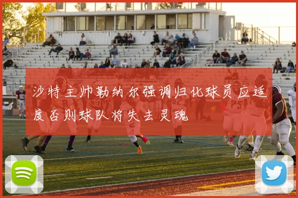 沙特主帅勒纳尔强调归化球员应适度否则球队将失去灵魂