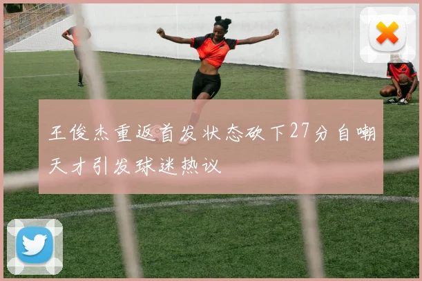 王俊杰重返首发状态砍下27分自嘲天才引发球迷热议