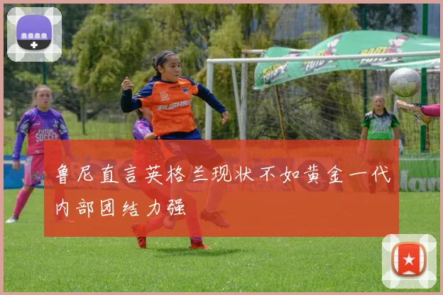 鲁尼直言英格兰现状不如黄金一代内部团结力强