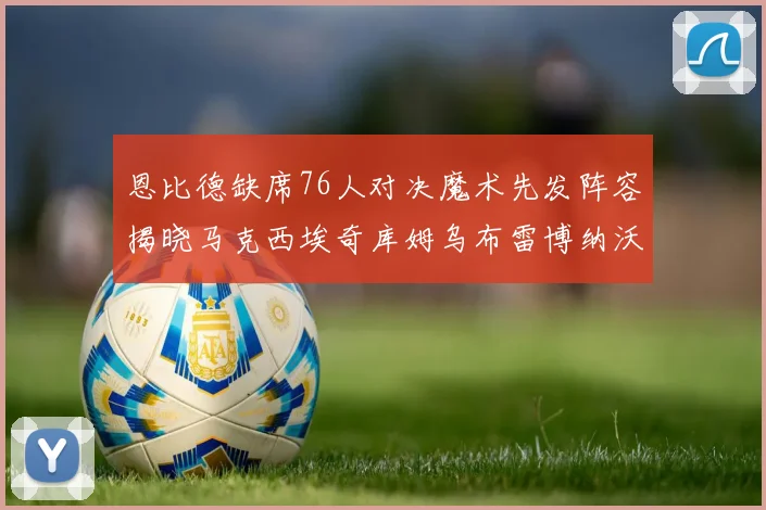恩比德缺席76人对决魔术先发阵容揭晓马克西埃奇库姆乌布雷博纳沃克齐上阵