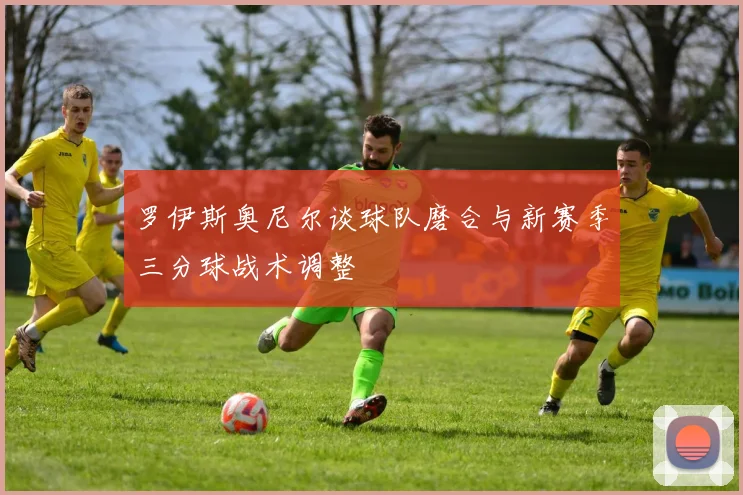 罗伊斯奥尼尔谈球队磨合与新赛季三分球战术调整