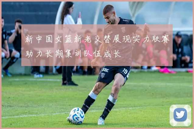 新中国女篮新老交替展现实力联赛助力长期集训队伍成长