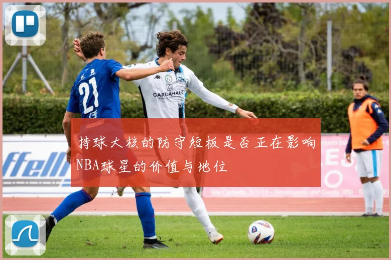 持球大核的防守短板是否正在影响NBA球星的价值与地位