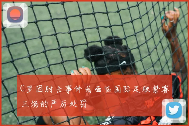 C罗因肘击事件或面临国际足联禁赛三场的严厉处罚