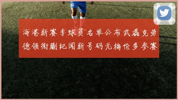 海港新赛季球员名单公布武磊克劳德领衔蒯纪闻新号码无梅伦多参赛