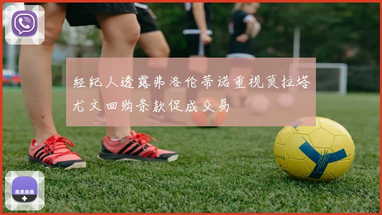 经纪人透露弗洛伦蒂诺重视莫拉塔尤文回购条款促成交易