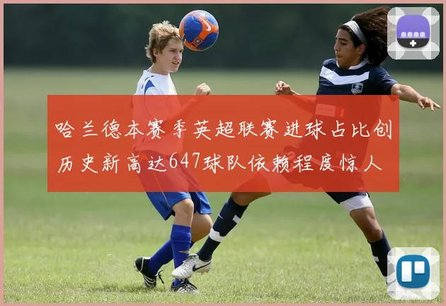 哈兰德本赛季英超联赛进球占比创历史新高达647球队依赖程度惊人