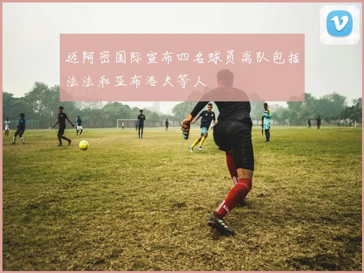 迈阿密国际宣布四名球员离队包括法法和亚布洛夫等人