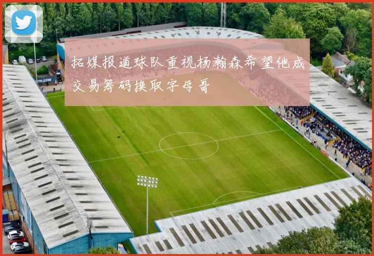 拓媒报道球队重视杨瀚森希望他成交易筹码换取字母哥