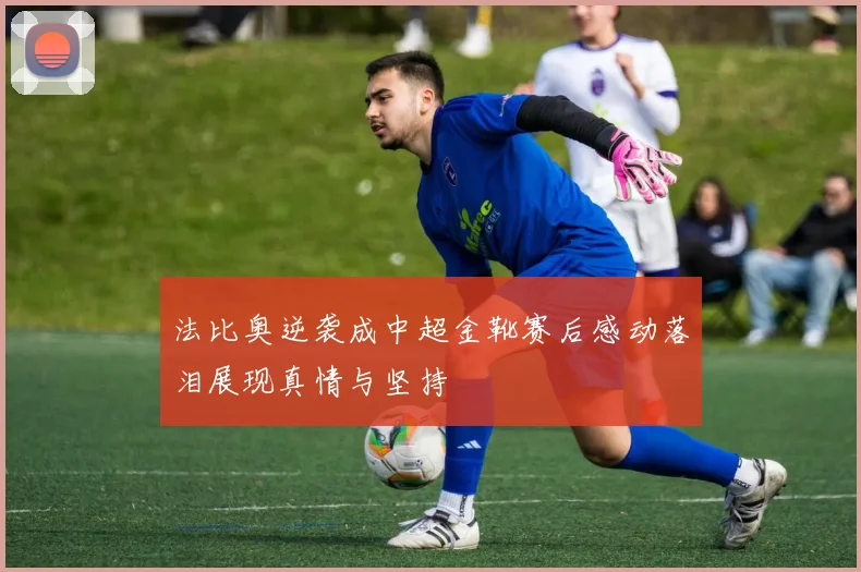 法比奥逆袭成中超金靴赛后感动落泪展现真情与坚持