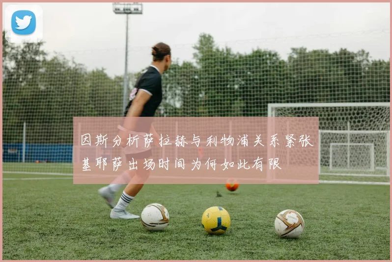 因斯分析萨拉赫与利物浦关系紧张基耶萨出场时间为何如此有限