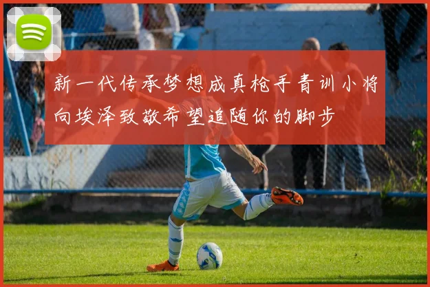 新一代传承梦想成真枪手青训小将向埃泽致敬希望追随你的脚步