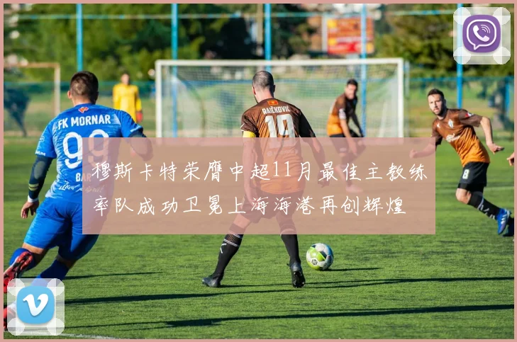 穆斯卡特荣膺中超11月最佳主教练率队成功卫冕上海海港再创辉煌