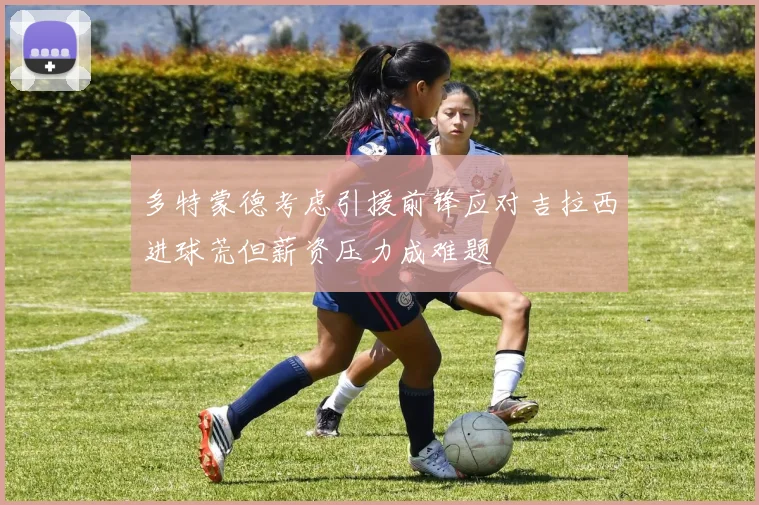 多特蒙德考虑引援前锋应对吉拉西进球荒但薪资压力成难题