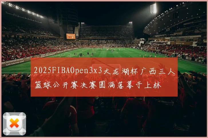2025FIBAOpen3x3大龙湖杯广西三人篮球公开赛决赛圆满落幕于上林