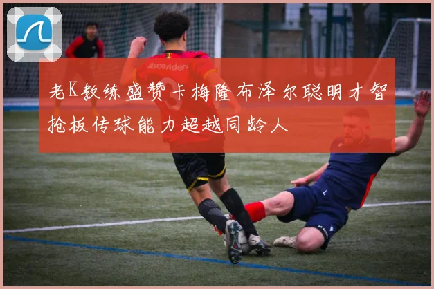 老K教练盛赞卡梅隆布泽尔聪明才智抢板传球能力超越同龄人
