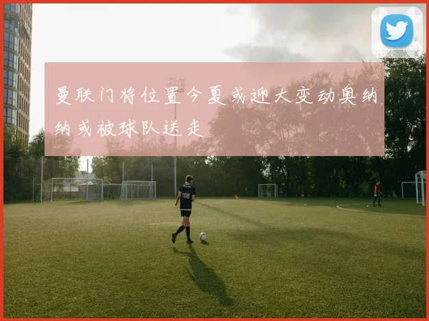 曼联门将位置今夏或迎大变动奥纳纳或被球队送走