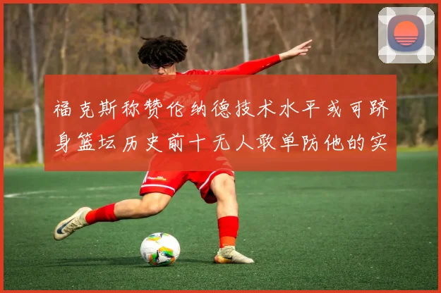 福克斯称赞伦纳德技术水平或可跻身篮坛历史前十无人敢单防他的实力