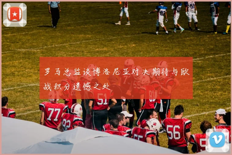 罗马总监谈博洛尼亚对决期待与欧战积分遗憾之处
