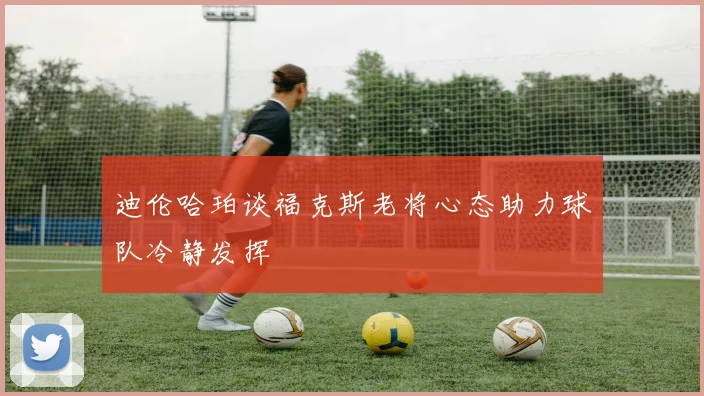 迪伦哈珀谈福克斯老将心态助力球队冷静发挥