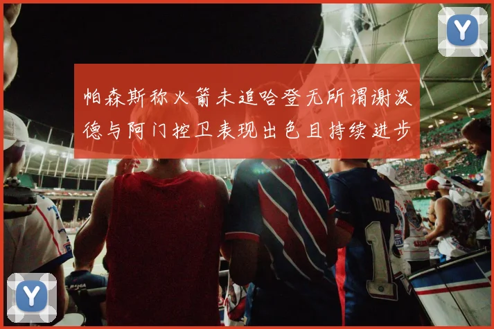 帕森斯称火箭未追哈登无所谓谢泼德与阿门控卫表现出色且持续进步