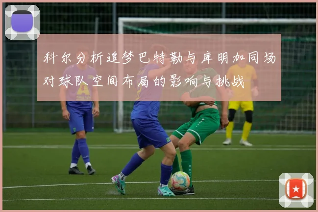 科尔分析追梦巴特勒与库明加同场对球队空间布局的影响与挑战