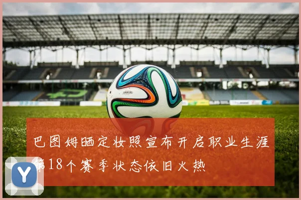 巴图姆晒定妆照宣布开启职业生涯第18个赛季状态依旧火热