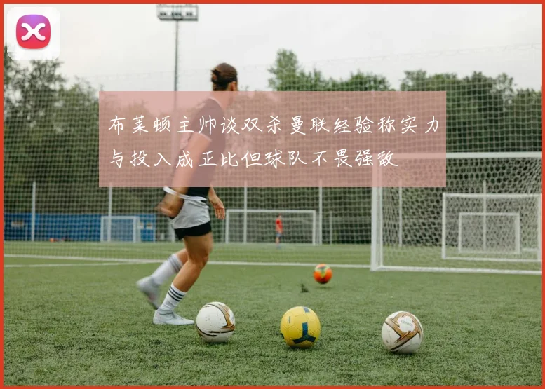 布莱顿主帅谈双杀曼联经验称实力与投入成正比但球队不畏强敌